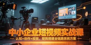 中小企业短视频实战课，认知+创作+投放，矩阵搭建全链路系统方案-KJ分享