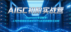 AIGC初阶实战营:Deepseek专项教学,从写作模板搭建到WPS系统部署全流程-KJ分享