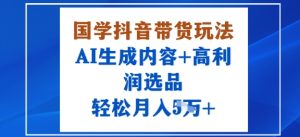 国学抖音带货玩法，AI生成内容+高利润选品，轻松月入1W+-KJ分享