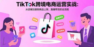 TikTok跨境电商运营实战：从店铺注册到商品上架、直播带货的全流程-KJ分享