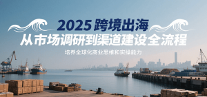 2025跨境出海从市场调研到渠道建设全流程，培养全球化商业思维和实操能力-KJ分享