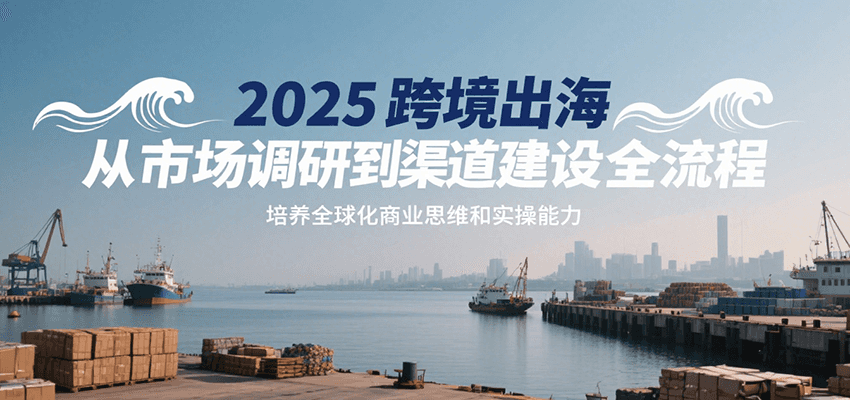 2025跨境出海从市场调研到渠道建设全流程，培养全球化商业思维和实操能力-KJ分享