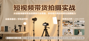 短视频带货拍摄实战，从设备准备到专业拍摄技巧全覆盖，系统提升商品场景化拍摄能力-KJ分享