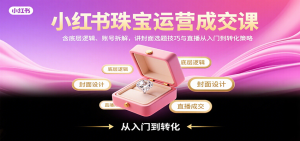 小红书珠宝运营成交课：含底层逻辑、账号拆解，讲封面选题技巧与直播从入门到转化策略-KJ分享