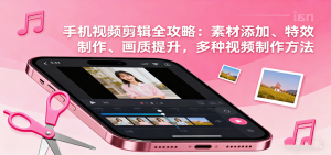 手机视频剪辑全攻略：素材添加、特效制作、画质提升，多种视频制作方法-KJ分享