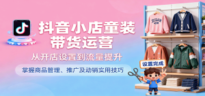 抖音小店童装带货运营，从开店设置到流量提升，掌握商品管理、推广及动销实用技巧-KJ分享