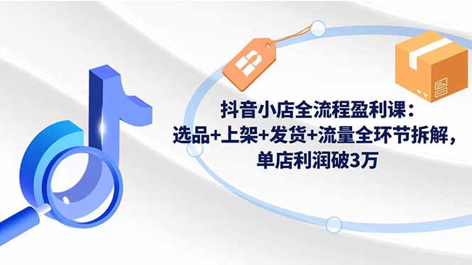 抖音小店全流程盈利课：选品+上架+发货+流量全环节拆解，单店利润破3万-KJ分享