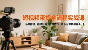 短视频带货全流程实战课，场景搭建、拍摄运镜、剪辑技巧，新手月带货佣金3万+-KJ分享