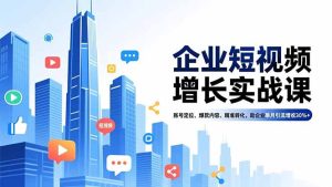 企业短视频增长实战课，账号定位、爆款内容、精准转化，助企业单月引流增收30%+-KJ分享