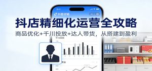 抖店精细化运营全攻略：商品优化+千川投放+ 达人带货，从搭建到盈利-KJ分享