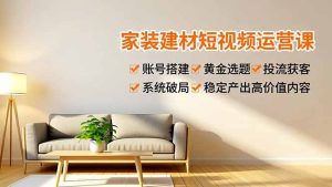 家装建材短视频运营课，账号搭建、黄金选题、投流获客，系统破局，稳定产出高价值内容-KJ分享