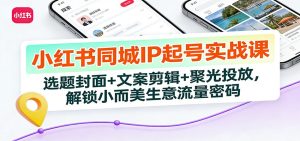 小红书同城IP起号实战课：选题封面+文案剪辑+聚光投放，解锁小而美生意流量密码-KJ分享
