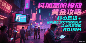 抖加高阶投放黄金攻略:核心逻辑全周期投放方案赋能实体企业流量变现 ROI 提升-KJ分享