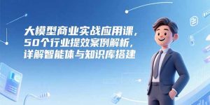 大模型商业实战应用课,50个行业提效案例解析,详解智能体与知识库搭建-KJ分享