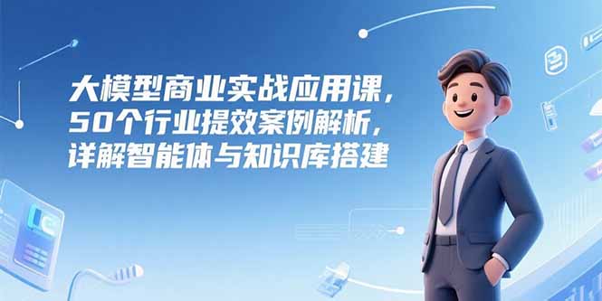 大模型商业实战应用课，50个行业提效案例解析，详解智能体与知识库搭建-KJ分享