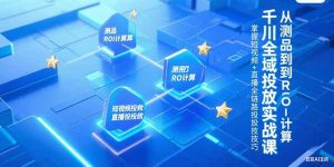 千川全域投放实战课，从测品到ROI计算，掌握短视频+直播全链路投放技巧-KJ分享