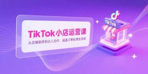 TikTok小店运营课,从店铺装修到达人合作,涵盖订单处理全流程-KJ分享