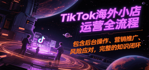 TikTok海外小店运营全流程,包含后台操作、营销推广、风险应对,完整的知识闭环-KJ分享