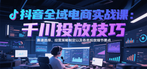 抖音全域电商实战,千川投放技巧,赛道选择、经营策略制定以及各类投放细节要点-KJ分享