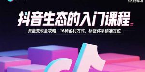 抖音生态的入门课程:流量变现全攻略,16种盈利方式,标签体系精准定位-KJ分享