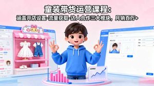 童装带货运营课程:涵盖开店设置-流量获取-达人合作三大模块,月销百万+-KJ分享