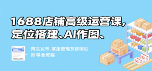 1688店铺高级运营课，定位搭建、AI作图、商品发布、客服管理及营销进阶等全流程-KJ分享