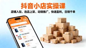 2025抖音小店实操课，店铺入驻、选品上架、动销推广，快速盈利，日销千单-KJ分享
