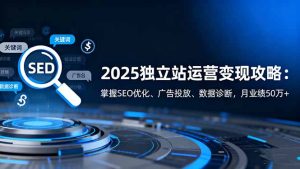 2025独立站运营变现攻略:掌握SEO优化、广告投放、数据诊断,月业绩50万+-KJ分享