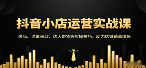 抖音小店运营实战课：选品、流量获取、达人带货等实操技巧，助力店铺销量增长-KJ分享