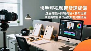 快手短视频带货速成课，选品拍摄+剪辑调色+发布运营，从前期准备到作品发布的完整流程-KJ分享