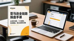 亚马逊全链路操盘手课，从0到1体系、11大模块、实战复盘，独立运营多店铺-KJ分享