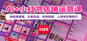 AI+小红书店铺运营课:讲底层逻辑、文案生成,还有剪辑、上货等实用技巧-KJ分享