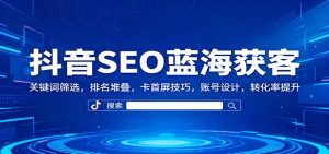 抖音SEO蓝海获客:关键词筛选,排名堆叠,卡首屏技巧,账号设计,转化率提升-KJ分享