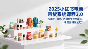 2025小红书电商带货系统课程2.0,从开店、选品、内容到变现的闭环,单店月利润达2万-KJ分享