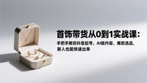 首饰带货从0到1实战课：手把手教你抖音起号、AI做内容、爆款选品，新人也能快速出单-KJ分享