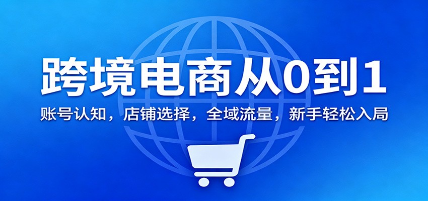 跨境电商从0到1：账号认知，店铺选择，全域流量，新手轻松入局-KJ分享