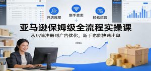 亚马逊保姆级全流程实操课：从店铺注册到广告优化，新手也能快速出单-KJ分享