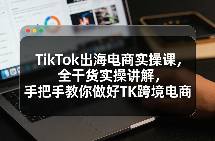 TikTok出海电商实操课,全干货实操讲解,手把手教你做好TK跨境电商-KJ分享