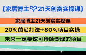家居博主21天创富实操课，20%前沿打法+80%项目实操，未来一定要做可持续变现的项目-KJ分享