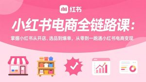 小红书电商全链路课：掌握小红书从开店、选品到爆单，从零到一跑通小红书电商变现-KJ分享