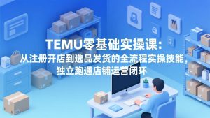 TEMU零基础实操课:从注册开店到选品发货的全流程实操技能,独立跑通店铺运营闭环-KJ分享