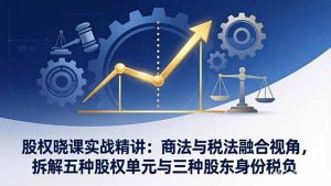 股权晓课实战精讲：商法与税法融合视角，拆解五种股权单元与三种股东身份税负-KJ分享