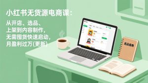 小红书无货源电商课(3月更新):从开店、选品、上架到内容制作,无需囤货快速启动,月盈利过万-KJ分享