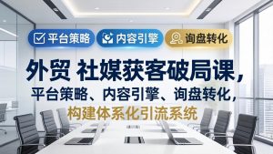 外贸 社媒获客破局课,平台策略、内容引擎、询盘转化,构建体系化引流系统(更新26年3月)-KJ分享