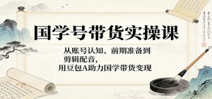 国学号带货实操课：从账号认知、前期准备到剪辑配音，用豆包AI助力国学带货变现-KJ分享