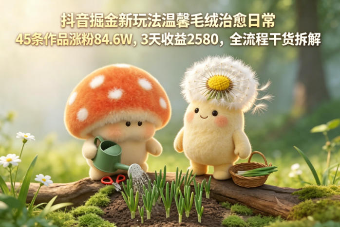 抖音掘金新玩法温馨毛绒治愈日常，45条作品涨粉84.6W，3天收益2580，全流程干货拆解-KJ分享