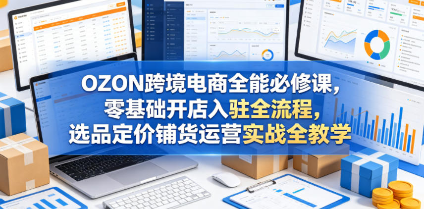 OZON跨境电商全能必修课，零基础开店入驻全流程，选品定价铺货运营实战全教学-KJ分享