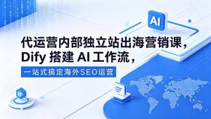 代运营内部独立站出海营销课，Dify搭建AI工作流，一站式搞定海外SEO运营-KJ分享