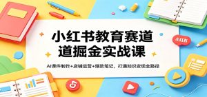小红书教育赛道掘金实战课:AI课件制作+店铺运营+爆款笔记,打通知识变现全路径-KJ分享
