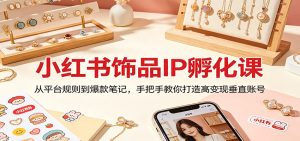 小红书饰品IP孵化课:从平台规则到爆款笔记,手把手教你打造高变现垂直账号-KJ分享